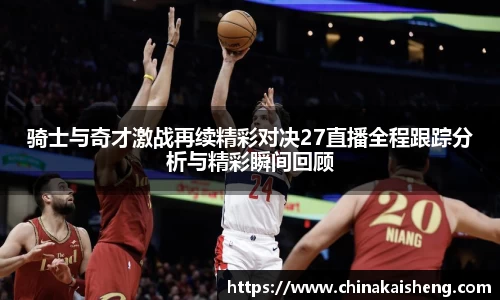 骑士与奇才激战再续精彩对决27直播全程跟踪分析与精彩瞬间回顾