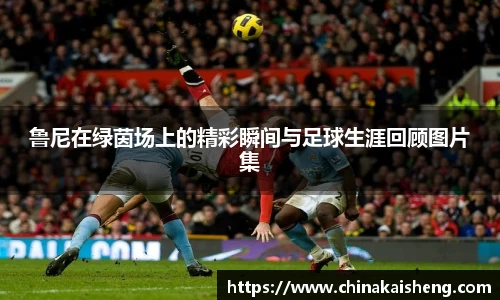 鲁尼在绿茵场上的精彩瞬间与足球生涯回顾图片集